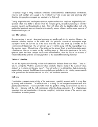 20
The correct usage of string characters, notations, chemical formula and structures, illustrations,
symbols and numbers are needed to be written/typed with special care and checking after
finishing the question once again are required to be followed.
Timely preparation and sending the question papers are the most important responsibility of a
question setter. It is better to decline when the choice is given, instead of promising to send the
question paper(s) and forgetting to do that. The work taken after the deadline often ends with
undignified work and sores up the entire procedure by serious mistakes and the worst outcome of
the examination process.
Key- The Catalyst
Key preparation is an art. Analytical problems are easily made for its solution. However the
complex solution requires to be made with the properly constructed subsequent steps.
Descriptive types of answers are to be made with the hints and break up of marks for the
components of the answer. The key answers are to be written along with the exact code given in
the question paper. Mismatching of the code and the answer leads to confusion during paper
valuation and this can be sorted out by checking properly. When the questions or the entire
question paper has been changed under some circumstances, then the key or the scheme of
valuation has to be rewritten accordingly before to the reach of the valuing examiner.
Values of valuation
Not all the papers are valued by two or more examiners different from each other. There is a
famous saying that “Not two examiners values similarly; likewise none of the examiner values
similarly at two times on the same paper”. This is true; however, taking these facts in mind, the
paper valuing personal should have the correct judgment and also her/his valuing nature towards
to be genuine and the ambience should not affect her/him in the valuation.
End-note
Examination process tests the ability of the stakeholder, especially students and it is being done
by testing and evaluation. The ultimate aim is to bring out the analytical representation with
greatly reduced errors. This is achievable when the question setting and evaluation are done in
the error – free and with the real commitment of the teaching community. It is of paramount
important for a real examination reforms rest completely on the true interest of the teachers upon
the students’ academic pursuit.
 