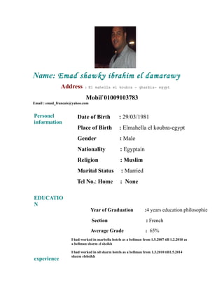 Name: Emad shawky ibrahim el damarawy
Address : El mahella el koubra - gharbia- egypt
Mobil`01009103783
Email : emad_francais@yahoo.com
Personel
information
Date of Birth : 29/03/1981
Place of Birth : Elmahella el koubra-egypt
Gender : Male
Nationality : Egyptain
Religion : Muslim
Marital Status : Married
Tel No.: Home : None
EDUCATIO
N
Year of Graduation :4 years education philosophie
Section : French
Average Grade : 65%
experience
I had worked in marbella hotels as a bellman from 1.5.2007 till 1.2.2010 as
a bellman sharm el sheikh
I had worked in sil sharm hotels as a bellman from 1.3.2010 till1.5.2014
sharm elsheikh
 