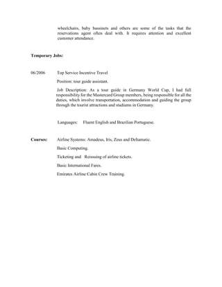 wheelchairs, baby bassinets and others are some of the tasks that the
reservations agent often deal with. It requires attention and excellent
customer attendance.
Temporary Jobs:
06/2006 Top Service Incentive Travel
Position: tour guide assistant.
Job Description: As a tour guide in Germany World Cup, I had full
responsibility for the Mastercard Group members, being responsible for all the
duties, which involve transportation, accommodation and guiding the group
through the tourist attractions and stadiums in Germany.
Languages: Fluent English and Brazilian Portuguese.
Courses: Airline Systems: Amadeus, Iris, Zeus and Deltamatic.
Basic Computing.
Ticketing and Reissuing of airline tickets.
Basic International Fares.
Emirates Airline Cabin Crew Training.
 