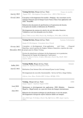 Vermeg Services, Berges de Lac, Tunis Finance de marchés
Janvier 2013 Equipe FOS - Développeur Concepteur Java – JEE 6 / Web Services
-
Février 2014 Conception et développement d'un module « Hedging » des couvertures sur les
échanges financiers pour la banque Caceis France à base d’une application web
J2EE : PrimeMO.
Rédaction des documents de spécifications et d’expressions des besoins.
Conception du module et élaboration des Workflows.
Développement des moteurs de calcul et de suivi des ordres financiers.
Validation et suivi des demandes avec les clients.
(Java 7,Web services SOA, Oracle 10g, WebShpere, SVN, JIRA, SCRUM).
Vermeg Services, Berges de Lac, Tunis Système d’information
Equipe SI -Développeur Concepteur Java / Oracle
Février 2012 Conception et développement d’une application web 3-tiers « Financial
Reporting » pour la gestion des budgets, balances financières, expertise des couts-
Décembre 2012 des projets pour les filiales Vermeg.
Gestion des plateformes techniques de développement, test et production.
Management de l'équipe développement (3 personnes).
(Java 1.6, Jboss 6, Servet , Eclipse, Hibernate ,Oracle 10g, OLAP, JXLS
reports, SVN) .
Juillet 2011
Vermeg Media, Berges de Lac, Tunis Intranet
Equipe SI - Ingénieur Développement Web
-
Janvier 2012 Réalisation d’une Intranet (Site web interactif) pour la suite Vermeg.
Développement des nouvelles fonctionnalités : Service de News, Image Gallery.
(Liferay, Java, Jboss, Portlets MVC, Eclipse, MYSQL, SVN).
Vermeg , Berges de Lac, Tunis J2EE
Equipe Support - Ingénieur Support J2EE
Aout 2010
Maintenance et développement des applications J2EE (Modules financiers
-
MegaCor , MegaCustody ,etc.) pour des clients des banques internationaux.
Juin 2011
Rédaction des documents techniques de spécifications et suivi des projets.
Développement et design des reports financiers dédiés aux banques.
(Java,Web logic 10, Eclipse, Oracle 10g, SQL Server, DB2, Jasper reports,
SVN.)
 