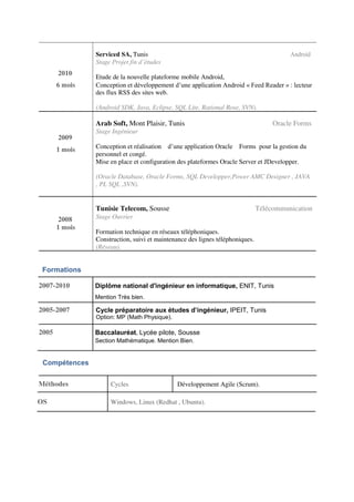 Serviced SA, Tunis Android
Stage Projet fin d’études
2010 Etude de la nouvelle plateforme mobile Android,
6 mois Conception et développement d’une application Android « Feed Reader » : lecteur
des flux RSS des sites web.
(Android SDK, Java, Eclipse, SQL Lite, Rational Rose, SVN).
Arab Soft, Mont Plaisir, Tunis Oracle Forms
2009
Stage Ingénieur
1 mois Conception et réalisation d’une application Oracle Forms pour la gestion du
personnel et congé.
Mise en place et configuration des plateformes Oracle Server et JDevelopper.
(Oracle Database, Oracle Forms, SQL Developper,Power AMC Designer , JAVA
, PL SQL ,SVN).
Tunisie Telecom, Sousse Télécommunication
2008 Stage Ouvrier
1 mois
Formation technique en réseaux téléphoniques.
Construction, suivi et maintenance des lignes téléphoniques.
(Réseau).
Formations
2007-2010 Diplôme national d'ingénieur en informatique, ENIT, Tunis
Mention Très bien.
2005-2007 Cycle préparatoire aux études d’ingénieur, IPEIT, Tunis
Option: MP (Math Physique).
2005 Baccalauréat, Lycée pilote, Sousse
Section Mathématique. Mention Bien.
Compétences
Méthodes Cycles Développement Agile (Scrum).
OS Windows, Linux (Redhat , Ubuntu).
 