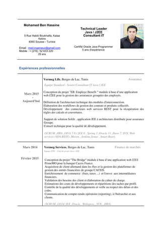 Mohamed Ben Hassine
Technical Leader
Java / J2EE
5 Rue Habib Boukhatfa, Kalaa Consultant IT
Kebira
4060 Sousse - Tunisie
Email : med.ingenieur@gmail.com Certifié Oracle Java Programmer
5 ans d'expérienceMobile : + (216) 52 633 220
29 ans
Expériences professionnelles
Vermeg Life, Berges de Lac, Tunis Assurance
Equipe Standard - Senior Consultant IT Java / JEE
Mars 2015
Conception du projet "EB: Employe Benefit " module à base d’une application
web J2EE pour la gestion des assurances groupées des employés.
-
Aujourd'hui Définition de l'architecture technique des modules d'interconnexion.
Elaboration des workflows de gestion des contrats et produits collectifs.
Développement des connecteurs web services REST pour la récupération des
règles des calculs et couvertures.
Support de solution Solife , application JEE à architecture distribuée pour assurance
Groupe.
Conseil technique pour la qualité de développement.
(SCRUM ,JIRA ,JAVA 7-8 / JEE 6 , Spring 3 ,Oracle 11 ,Jboss 7, SVN, Web
services (SOA,REST) ,Maven , Jenkins,Sonar, ,Smart Bear).
Mars 2014 Vermeg Services, Berges de Lac, Tunis Finance de marchés
- Equipe FOS - Chef de projet Java / JEE
Février 2015 Conception du projet "The Bridge" module à base d’une application web J2EE
PrimeMO pour la banque Caceis France.
Acquisition de client allemand dans les flux et la gestion des plateformes de
gestion des entités financières de groupe CACEIS.
Enrichissement de commerce (frais, taxes ...) et l'envoi aux intermédiaires
financiers.
Validation des besoins des client et élaboration du cahier de charge.
Estimations des couts de développements et répartitions des taches par profil.
Contrôle de la qualité des développements et veille au respect des délais et des
coûts.
Communication de compte-rendu opératoire (reporting), à l'hiérarchie et aux
clients.
(SCRUM ,JAVA/ JEE ,Oracle , Webspere , SVN , JIRA).
 