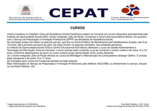 * Vaga aceita pessoa com deficiência
** Vaga exclusiva para pessoa com deficiência
Rua Abdon Batista n. 342, Centro.
Horário de Entrega de Senhas das 07h30 às 13h30
CURSOS
Jovens inseridos no Cadastro Único de Assistência Social (CadÚnico) podem se inscrever em cursos oferecidos gratuitamente pelo
Instituto da Oportunidade Social (IOS), Centro Integrado João de Paula, Fundamas e Centro EducacionalDom Bosco, em parceria
com o Serviço de Preparação e Formação Profissional (SPFP) da Secretaria de Assistência Social.
As inscrições podem ser feitas na sede do serviço, que fica no Centro Público de Atendimento aosTrabalhadores (Cepat), das 8 às
14 horas, até a primeira quinzena de julho. As aulas iniciam no segundo semestre, nas entidades parceiras.
O Instituto de Oportunidade Social (IOS) e Centro Educacional Dom Bosco oferecem o curso de Gestão Administrativa e
Tecnologia da Informação. Para se inscrever, o aluno precisa estar cursando ou já ter concluído o ensino médio e ter entre 14 e 23
anos. Conforme desempenho do aluno no curso, poderá surgir oportunidade como Jovem Aprendiz.
Já o Centro Integrado João de Paula oferece os cursos de Montagem e Manutenção de Computadores eDesign Gráfico. É preciso
estar estudando e ter entre 14 e 17 anos.
As inscrições para cursos da Fundamas também já estão abertas.
Mais informações no Serviço de Preparação e Formação Profissional, pelo telefone 3422-5998, ou diretamente no serviço, situado
na rua Abdon Batista, 342
 