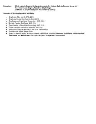 Education: B.F.A. major in Graphic Design and minor in Art History, CalPoly Pomona University
Associate in Arts Degree, Pasadena City College
Certificate of Graphic Designer, Pasadena City College
Summary of Accomplishments and Skills
• Employee of the Month, BAC, 2015
• Employee Recognition Awards, BAC, 2015
• Top Customer Experience Recognition, BAC, 2015
• On-Job-Training Certificate, BAC, 2016
• Asset Leader in Newsletter Committee, BAC, 2016
• Office managing, recruiting, & training new hires
• Interpreting financial documents and other credentialing
• Proficiency in Adobe Master Suite
• Fluent in reading, writing, & typing Chinese(Traditional & Simplified) Mandarin, Cantonese, Chiuchownese,
Taiwanese, and Vietnamese. Completed two years of Japanese course as well.
 