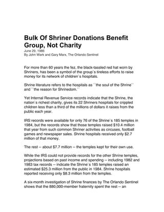 Bulk Of Shriner Donations Benefit
Group, Not Charity
June 29, 1986
By John Wark and Gary Marx, The Orlando Sentinel
For more than 60 years the fez, the black-tassled red hat worn by
Shriners, has been a symbol of the group`s tireless efforts to raise
money for its network of children`s hospitals.
Shrine literature refers to the hospitals as ``the soul of the Shrine``
and ``the reason for Shrinedom.``
Yet Internal Revenue Service records indicate that the Shrine, the
nation`s richest charity, gives its 22 Shriners hospitals for crippled
children less than a third of the millions of dollars it raises from the
public each year.
IRS records were available for only 76 of the Shrine`s 185 temples in
1984, but the records show that those temples raised $10.4 million
that year from such common Shriner activities as circuses, football
games and newspaper sales. Shrine hospitals received only $2.7
million of that money.
The rest -- about $7.7 million -- the temples kept for their own use.
While the IRS could not provide records for the other Shrine temples,
projections based on past income and spending -- including 1982 and
1983 tax records -- indicate the Shrine`s 185 temples raised an
estimated $25.3 million from the public in 1984. Shrine hospitals
reported receiving only $8.3 million from the temples.
A six-month investigation of Shrine finances by The Orlando Sentinel
shows that the 880,000-member fraternity spent the rest -- an
 