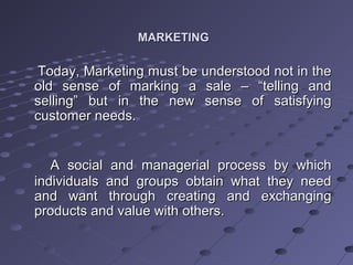 MARKETINGMARKETING
Today, Marketing must be understood not in theToday, Marketing must be understood not in the
old sense of marking a sale – “telling andold sense of marking a sale – “telling and
selling” but in the new sense of satisfyingselling” but in the new sense of satisfying
customer needs.customer needs.
A social and managerial process by whichA social and managerial process by which
individuals and groups obtain what they needindividuals and groups obtain what they need
and want through creating and exchangingand want through creating and exchanging
products and value with others.products and value with others.
 