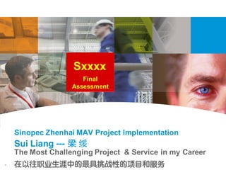 1
Final
Assessment
Sxxxx
The Most Challenging Project & Service in my Career
在以往职业生涯中的最具挑战性的项目和服务
Sui Liang --- 梁 绥
Sinopec Zhenhai MAV Project Implementation
 