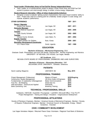 Page 2 of 2
Team Leader / Photovoltaic Array to Fuel Cell for Energy Independent Home
 Team Leader on a multidisciplinary project to design a Solar Panel Array and PEM Fuel Cell
system to produce and store enough energy to render a home energy independent.
Student Research Internship / Office of Urban Sustainability Initiatives
 Designed a study to evaluate lighting system characteristics that could impact students’ ability to
learn. Project was used as a starting point for a federally funded program to save energy and
improve academic performance.
OTHER EXPERIENCE 1997 - 2011
Owner / Operator
Aliante Pool Service Las Vegas, NV 2007 - 2011
Accounts Manager
Arise Medical Equipment Las Vegas, NV 2005 - 2008
Teacher
Clark County Schools Las Vegas, NV 2002 - 2005
Teacher
Volusia County Schools Lake Helen, FL 2001 - 2002
English Teacher
English Centers for Children Ilsan, Korea 2000 - 2001
Education Development Coordinator
U.S. Peace Corps Soroti, Uganda 1997 - 1999
EDUCATION
Bachelor of Science – Mechanical Engineering, 2010
Graduate Credit: Photovoltaics and Fuel Cell Design. Elective work: Nuclear Engineering and Robotics
UNIVERSITY OF NEVADA, LAS VEGAS, Las Vegas, Nevada
EIT Certificate, 2010
NEVADA STATE BOARD OF PROFESSIONAL ENGINEERS AND LAND SURVEYORS
Bachelor of Science – Elementary Education, 1997
OKLAHOMA STATE UNIVERSITY, Stillwater, Oklahoma
PATENTS
Quick Loading Magazine US9103614 B2 May, 2015
PROFESSIONAL TRAINING
Project Management Professional Master of Project 2016/Ongoing
Construction Quality Management US Army Corps of Engineers 2016
Fundamentals of Leadership & Management Baker Communications 2015
Frac Pro - 3D Modeling Strata Gen Inc 2015
Well Stimulation: Practical and Applied Petroskills 2014
Basic Cementing One Browning Training 2014
TECHNICAL / PROFESSIONAL SKILLS
Solidworks / MATLAB / AutoCAD / Pro-engineer / LabVIEW / Microsoft Office / Frac Pro PT
Project Management / Testing and Design / Innovation / Organizational Development
PROFESSIONAL AFFILIATIONS
Society of Petroleum Engineers, Member / American Society of Mechanical Engineers, Member / Society
of Hispanic Professional Engineers, Member / American Council on Renewable Energy - Retech
Convention, Volunteer
CIVIC / COMMUNITY INVOLVEMENT
Las Vegas Homeless Helpers / Returned Peace Corps Volunteers / Regional Food Bank of Oklahoma
 