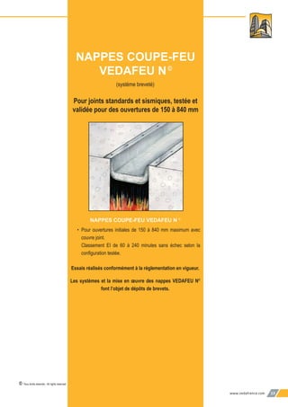 www.vedafrance.com 13
(système breveté)
Pour joints standards et sismiques, testée et
validée pour des ouvertures de 150 à 840 mm
NAPPES COUPE-FEU VEDAFEU N ©
• Pour ouvertures initiales de 150 à 840 mm maximum avec
couvre joint.
Classement EI de 60 à 240 minutes sans échec selon la
conﬁguration testée.
Essais réalisés conformément à la réglementation en vigueur.
Les systèmes et la mise en œuvre des nappes VEDAFEU N©
font l’objet de dépôts de brevets.
NAPPES COUPE-FEU
VEDAFEU N©
© Tous droits réservés - All rights reserved
 