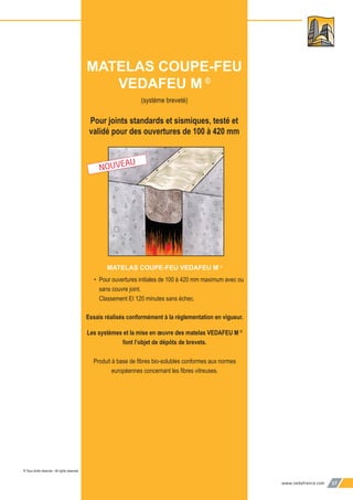 www.vedafrance.com 17
(système breveté)
Pour joints standards et sismiques, testé et
validé pour des ouvertures de 100 à 420 mm
MATELAS COUPE-FEU VEDAFEU M ©
• Pour ouvertures initiales de 100 à 420 mm maximum avec ou
sans couvre joint.
Classement EI 120 minutes sans échec.
Essais réalisés conformément à la réglementation en vigueur.
Les systèmes et la mise en œuvre des matelas VEDAFEU M ©
font l’objet de dépôts de brevets.
Produit à base de ﬁbres bio-solubles conformes aux normes
européennes concernant les ﬁbres vitreuses.
MATELAS COUPE-FEU
VEDAFEU M ©
© Tous droits réservés - All rights reserved
NOUVEAU
 
