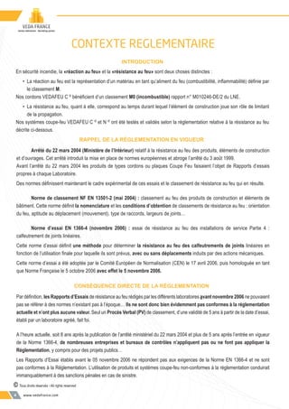 www.vedafrance.com4
RAPPEL DE LA RÉGLEMENTATION EN VIGUEUR
Arrêté du 22 mars 2004 (Ministère de l’Intérieur) relatif à la résistance au feu des produits, éléments de construction
et d’ouvrages. Cet arrêté introduit la mise en place de normes européennes et abroge l’arrêté du 3 août 1999.
Avant l’arrêté du 22 mars 2004 les produits de types cordons ou plaques Coupe Feu faisaient l’objet de Rapports d’essais
propres à chaque Laboratoire.
Des normes déﬁnissent maintenant le cadre expérimental de ces essais et le classement de résistance au feu qui en résulte.
Norme de classement NF EN 13501-2 (mai 2004) : classement au feu des produits de construction et éléments de
bâtiment. Cette norme déﬁnit la nomenclature et les conditions d’obtention de classements de résistance au feu : orientation
du feu, aptitude au déplacement (mouvement), type de raccords, largeurs de joints…
Norme d’essai EN 1366-4 (novembre 2006) : essai de résistance au feu des installations de service Partie 4 :
calfeutrement de joints linéaires.
Cette norme d’essai déﬁnit une méthode pour déterminer la résistance au feu des calfeutrements de joints linéaires en
fonction de l’utilisation ﬁnale pour laquelle ils sont prévus, avec ou sans déplacements induits par des actions mécaniques.
Cette norme d’essai a été adoptée par le Comité Européen de Normalisation (CEN) le 17 avril 2006, puis homologuée en tant
que Norme Française le 5 octobre 2006 avec effet le 5 novembre 2006.
CONSÉQUENCE DIRECTE DE LA RÉGLEMENTATION
Par déﬁnition, les Rapports d’Essais de résistance au feu rédigés par les différents laboratoires avant novembre 2006 ne pouvaient
pas se référer à des normes n’existant pas à l’époque… Ils ne sont donc bien évidemment pas conformes à la réglementation
actuelle et n’ont plus aucune valeur. Seul un Procès Verbal (PV) de classement, d’une validité de 5 ans à partir de la date d’essai,
établi par un laboratoire agréé, fait foi.
A l’heure actuelle, soit 8 ans après la publication de l’arrêté ministériel du 22 mars 2004 et plus de 5 ans après l’entrée en vigueur
de la Norme 1366-4, de nombreuses entreprises et bureaux de contrôles n’appliquent pas ou ne font pas appliquer la
Réglementation, y compris pour des projets publics…
Les Rapports d’Essai établis avant le 05 novembre 2006 ne répondent pas aux exigences de la Norme EN 1366-4 et ne sont
pas conformes à la Réglementation. L’utilisation de produits et systèmes coupe-feu non-conformes à la réglementation conduirait
immanquablement à des sanctions pénales en cas de sinistre.
© Tous droits réservés - All rights reserved
INTRODUCTION
En sécurité incendie, la «réaction au feu» et la «résistance au feu» sont deux choses distinctes :
• La réaction au feu est la représentation d’un matériau en tant qu’aliment du feu (combustibilité, inﬂammabilité) déﬁnie par
le classement M.
Nos cordons VEDAFEU C ©
bénéﬁcient d’un classement M0 (incombustible) rapport n° M010246-DE/2 du LNE.
• La résistance au feu, quant à elle, correspond au temps durant lequel l’élément de construction joue son rôle de limitant
de la propagation.
Nos systèmes coupe-feu VEDAFEU C ©
et N ©
ont été testés et validés selon la réglementation relative à la résistance au feu
décrite ci-dessous.
CONTEXTE REGLEMENTAIRE
 