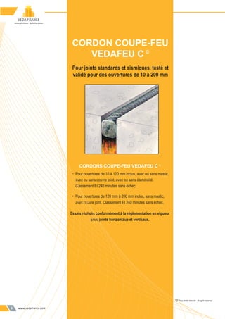 www.vedafrance.com6
Pour joints standards et sismiques, testé et
validé pour des ouvertures de 10 à 200 mm
CORDONS COUPE-FEU VEDAFEU C ©
• Pour ouvertures de 10 à 120 mm inclus, avec ou sans mastic,
avec ou sans couvre joint, avec ou sans étanchéité.
Classement EI 240 minutes sans échec.
• Pour ouvertures de 120 mm à 200 mm inclus, sans mastic,
avec couvre joint. Classement EI 240 minutes sans échec.
Essais réalisés conformément à la réglementation en vigueur
pour joints horizontaux et verticaux.
CORDON COUPE-FEU
VEDAFEU C ©
© Tous droits réservés - All rights reserved
 