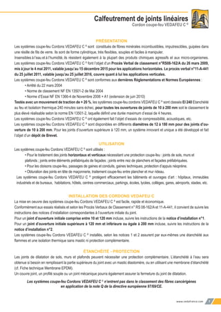 www.vedafrance.com 7
Calfeutrement de joints linéaires
Cordon coupe-feu VEDAFEU C ©
PRÉSENTATION
Les systèmes coupe-feu Cordons VEDAFEU C ©
sont constitués de ﬁbres minérales incombustibles, imputrescibles, guipées dans
une résille de ﬁls de verre. Ils sont de forme cylindrique, très ﬂexibles, souples et faciles à manipuler.
Insensibles à l’eau et à l’humidité, ils résistent également à la plupart des produits chimiques agressifs et aux micro-organismes.
Les systèmes coupe-feu Cordons VEDAFEU C ©
font l’objet d’un Procès Verbal de classement n°RS08-162/A du 26 mars 2009,
mis à jour le 4 mai 2011, valable jusqu’au 15 décembre 2015 pour les applications horizontales. Le procès verbal n°11-A-441
du 25 juillet 2011, valable jusqu’au 25 juillet 2016, couvre quant à lui les applications verticales.
Les systèmes coupe-feu Cordons VEDAFEU C ©
sont conformes aux dernières Réglementations et Normes Européennes :
• Arrêté du 22 mars 2004
• Norme de classement NF EN 13501-2 de Mai 2004
• Norme d’Essai NF EN 1366-4 de Novembre 2006 + A1 (extension de juin 2010)
Testés avec un mouvement de traction de + 20 %, les systèmes coupe-feu cordons VEDAFEU C ©
sont classés EI 240 Etanchéité
au feu et Isolation thermique 240 minutes sans échec, pour toutes les ouvertures de joints de 10 à 200 mm soit le classement le
plus élevé réalisable selon la norme EN 13501-2, laquelle déﬁnit une durée maximum d’essai de 4 heures.
Les systèmes coupe-feu Cordons VEDAFEU C ©
ont également fait l’objet d’essais de compressibilité, acoustiques, etc.
Les systèmes coupe-feu Cordons VEDAFEU C ©
sont disponibles en différents diamètres de 12 à 180 mm pour des joints d’ou-
verture de 10 à 200 mm. Pour les joints d’ouverture supérieure à 120 mm, un système innovant et unique a été développé et fait
l’objet d’un dépôt de Brevet.
UTILISATION
Les systèmes coupe-feu Cordons VEDAFEU C ©
sont utilisés :
• Pour le traitement des joints horizontaux et verticaux nécessitant une protection coupe-feu : joints de sols, murs et
plafonds ; joints entre éléments préfabriqués de façades ; joints entre nez de planchers et façades préfabriquées.
• Pour les cloisons coupe-feu, passages de gaines et conduits, gaines techniques, protection d’appuis néoprène.
• Obturation des joints en tête de maçonnerie, traitement coupe-feu entre plancher et mur rideau.
Les systèmes coupe-feu Cordons VEDAFEU C ©
protègent efﬁcacement les bâtiments et ouvrages d’art : hôpitaux, immeubles
industriels et de bureaux, habitations, hôtels, centres commerciaux, parkings, écoles, lycées, collèges, gares, aéroports, stades, etc.
INSTALLATION DES CORDONS VEDAFEU C
La mise en oeuvre des systèmes coupe-feu Cordons VEDAFEU C ©
est facile, rapide et économique.
Conformément aux essais réalisés et selon les Procès Verbaux de Classement n° RS 08-162/A et 11-A-441, il convient de suivre les
instructions des notices d’installation correspondantes à l’ouverture initiale du joint.
Pour un joint d’ouverture initiale comprise entre 10 et 120 mm incluse, suivre les instructions de la notice d’installation n°1.
Pour un joint d’ouverture initiale supérieure à 120 mm et inférieure ou égale à 200 mm incluse, suivre les instructions de la
notice d’installation n°2.
Les systèmes coupe-feu Cordons VEDAFEU C ©
installés, selon les notices 1 et 2 assurent par eux-mêmes une étanchéité aux
ﬂammes et une isolation thermique sans mastic ni protection complémentaire.
ÉTANCHÉITÉ - PROTECTION
Les joints de dilatation de sols, murs et plafonds peuvent nécessiter une protection complémentaire. L’étanchéité à l’eau sera
obtenue si besoin en remplissant la partie supérieure du joint avec un mastic élastomère, ou en utilisant une membrane d’étanchéité
(cf. Fiche technique Membrane EPDM).
Un couvre joint, un proﬁlé souple ou un joint mécanique pourra également assurer la fermeture du joint de dilatation.
Les systèmes coupe-feu Cordons VEDAFEU C ©
n’entrent pas dans le classement des ﬁbres cancérigènes
en application de la note Q de la directive européenne 97/69/CE.
 
