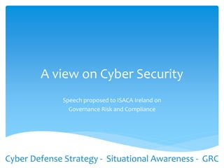 A view on Cyber Security
Speech proposed to ISACA Ireland on
Governance Risk and Compliance
Cyber Defense Strategy - Situational Awareness - GRC
 