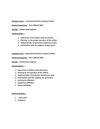 Company name :- ram pharmaceutical company /Jordan
Period of experience :- from 2000 till 2003
Job title :- utilities head engineer
Job description :-
1) Supervision of all utilities inside the factory
2) Planning for the proper operation of the utilities
3) Implementation of preventive maintenance plan
4) Coordination with the suppliers of spare parts
Company name :- Hayat pharmaceutical company /Jordan
Period of experience :- from 1996 till 2000
Job title :- maintenance engineer
Job description :-
1) Supervision of utilities inside the factory
2) Planning for the operation of the utilities
3) Implementation of preventive maintenance plan
4) Coordination with the suppliers for spare parts
5) Instrument calibration
6) Equipment validation
7) Process validation
Personal attitude :-
1) Team work
2) Ambitious
 
