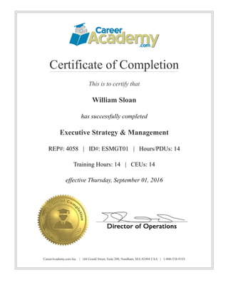 Certificate of Completion
This is to certify that
William Sloan
has successfully completed
Executive Strategy & Management
REP#: 4058   |   ID#: ESMGT01   |   Hours/PDUs: 14
Training Hours: 14   |   CEUs: 14
effective Thursday, September 01, 2016
CareerAcademy.com Inc.   |   160 Gould Street, Suite 208, Needham, MA 02494 USA   |   1­800­538­9193
 