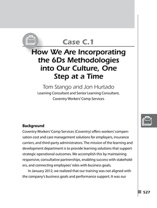◾ 527
Case C.1
How We Are Incorporating
the 6Ds Methodologies
into Our Culture, One
Step at a Time
Tom Stango and Jon Hurtado
Learning Consultant and Senior Learning Consultant,
Coventry Workers’Comp Services
Background
Coventry Workers’Comp Services (Coventry) offers workers’compen-
sation cost and care management solutions for employers, insurance
carriers, and third-party administrators. The mission of the learning and
development department is to provide learning solutions that support
strategic operational outcomes. We accomplish this by maintaining
responsive, consultative partnerships, enabling success with stakehold-
ers, and connecting employees’roles with business goals.
In January 2012, we realized that our training was not aligned with
the company’s business goals and performance support. It was our
c76.indd 527 31-01-2014 07:26:16
 