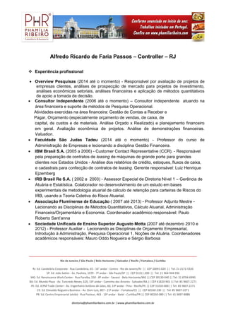 _______________________________________________________________________________________________________________
Rio de Janeiro / São Paulo / Belo Horizonte / Salvador / Recife / Fortaleza / Curitiba
RJ: Ed. Candelária Corporate - Rua Candelária, 65 - 16° andar - Centro - Rio de Janeiro/RJ || CEP 20091-020 || Tel: 21 2172-5320
SP: Ed. João Salém - Av. Paulista, 1079 - 7º andar - São Paulo/SP || CEP 01311-200 || Tel: 11 964-944-930
MG: Ed. Renaissance Work Center - Rua Paraíba, 550 - 8º andar - Savassi - Belo Horizonte/MG || CEP 30130-040 || Tel: 31 8704-6990
BA: Ed. Mundo Plaza - Av. Tancredo Neves, 620, 33º andar - Caminho das Árvores - Salvador/BA || CEP 41820-901 || Tel: 85 9607-2271
PE: Ed. JCPM Trade Center - Av. Engenheiro Antônio de Góes, 60, 14º andar - Pina - Recife/PE || CEP 51010-000 || Tel: 85 9607-2271
CE: Ed. Etevaldo Nogueira Business - Av. Dom Luis, 807 - 21º andar - Fortaleza/CE || CEP 60160-230 || Tel: 85 9607-2271
PR: Ed. Centro Empresarial Jatobá - Rua Pasteur, 463 - 13º andar - Batel - Curitiba/PR || CEP 80250-080 || Tel: 41 9897-8888
diretoria@phamiliaribeiro.com.br | www.phamiliaribeiro.com.br
Alfredo Ricardo de Faria Passos – Controller – RJ
 Experiência profissional
 Overview Pesquisas (2014 até o momento) - Responsável por avaliação de projetos de
empresas clientes, análises de prospecção de mercado para projetos de investimento,
análises econômicas setoriais, análises financeiras e aplicação de métodos quantitativos
de apoio a tomada de decisão.
 Consultor Independente (2006 até o momento) – Consultor independente atuando na
área financeira e suporte de métodos de Pesquisa Operacional.
Atividades exercidas na área financeira: Gestão de Contas a Receber e
Pagar, Orçamento (especialmente orçamento de vendas, de caixa, de
capital, de custos e de materiais. Análise Orçado x Realizado) e planejamento financeiro
em geral. Avaliação econômica de projetos. Análise de demonstrações financeiras.
Valuation.
 Faculdade São Judas Tadeu (2014 até o momento) - Professor do curso de
Administração de Empresas e lecionando a disciplina Gestão Financeira.
 IBM Brasil S.A. (2005 a 2006) - Customer Contact Representative (CCR). - Responsável
pela preparação de contratos de leasing de máquinas de grande porte para grandes
clientes nos Estados Unidos - Análise dos relatórios de crédito, estoques, fluxos de caixa,
e cadastrais para confecção de contratos de leasing. Gerente responsável: Luiz Henrique
Ejzemberg
 IRB Brasil Re S.A. ( 2002 a 2003) - Assessor Especial de Diretoria Nível 1 – Gerência de
Atuária e Estatística. Colaborador no desenvolvimento de um estudo em bases
experimentais de metodologia atuarial de cálculo de retenção para carteiras de Riscos do
IRB, usando a Teoria Coletiva do Risco Atuarial.
 Associação Fluminense de Educação ( 2007 até 2013) - Professor Adjunto Mestre -
Lecionando as Disciplinas de Métodos Quantitativos, Cálculo Atuarial, Administração
Financeira/Orçamentária e Economia. Coordenador acadêmico responsável: Paulo
Roberto Sant’anna
 Sociedade Unificada de Ensino Superior Augusto Motta (2007 até dezembro 2010 e
2012) - Professor Auxiliar - Lecionando as Disciplinas de Orçamento Empresarial,
Introdução à Administração, Pesquisa Operacional 1, Noções de Atuária. Coordenadores
acadêmicos responsáveis: Mauro Oddo Nogueira e Sérgio Barbosa
 