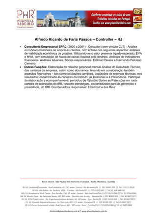 _______________________________________________________________________________________________________________
Rio de Janeiro / São Paulo / Belo Horizonte / Salvador / Recife / Fortaleza / Curitiba
RJ: Ed. Candelária Corporate - Rua Candelária, 65 - 16° andar - Centro - Rio de Janeiro/RJ || CEP 20091-020 || Tel: 21 2172-5320
SP: Ed. João Salém - Av. Paulista, 1079 - 7º andar - São Paulo/SP || CEP 01311-200 || Tel: 11 964-944-930
MG: Ed. Renaissance Work Center - Rua Paraíba, 550 - 8º andar - Savassi - Belo Horizonte/MG || CEP 30130-040 || Tel: 31 8704-6990
BA: Ed. Mundo Plaza - Av. Tancredo Neves, 620, 33º andar - Caminho das Árvores - Salvador/BA || CEP 41820-901 || Tel: 85 9607-2271
PE: Ed. JCPM Trade Center - Av. Engenheiro Antônio de Góes, 60, 14º andar - Pina - Recife/PE || CEP 51010-000 || Tel: 85 9607-2271
CE: Ed. Etevaldo Nogueira Business - Av. Dom Luis, 807 - 21º andar - Fortaleza/CE || CEP 60160-230 || Tel: 85 9607-2271
PR: Ed. Centro Empresarial Jatobá - Rua Pasteur, 463 - 13º andar - Batel - Curitiba/PR || CEP 80250-080 || Tel: 41 9897-8888
diretoria@phamiliaribeiro.com.br | www.phamiliaribeiro.com.br
Alfredo Ricardo de Faria Passos – Controller – RJ
 Consultoria Empresarial EPRC (2000 a 2001) - Consultor (sem vínculo CLT) - Análise
econômico-financeira de empresas clientes, com ênfase nos seguintes aspectos: análises
de viabilidade econômica de projetos. Utilizando-se o valor presente líquido esperado, EVA
e MVA, com simulação de fluxos de caixas líquidos sob cenários. Análises de indicadores
financeiros. Análises Atuariais. Sócios responsáveis: Edilmar Passos e Raimundo Pelciano
Carneiro
 Outras Funções: Elaboração do relatório gerencial mensal Análise do Resultado Técnico,
das carteiras da empresa, assim como dos ramos, levando em consideração também
aspectos financeiros – tais como oscilações cambiais, oscilações de reservas técnicas, nos
resultados; encaminhado às carteiras do Instituto, às Diretorias e à Presidência. Participei
da elaboração e acompanhamento periódico de Relatório Sobre as Retenções em cada
carteira de operações do IRB, relatório estratégico, disponibilizado para as gerências e
presidência, do IRB. Coordenadora responsável: Elza Rocha dos Reis
 