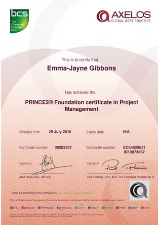 Emma-Jayne Gibbons
PRINCE2® Foundation certiﬁcate in Project
Management
1
29 July 2016 N/A
SO3462902100283207
ID10973667
Check the authenticity of this certiﬁcate at http://www.bcs.org/eCertCheck
 