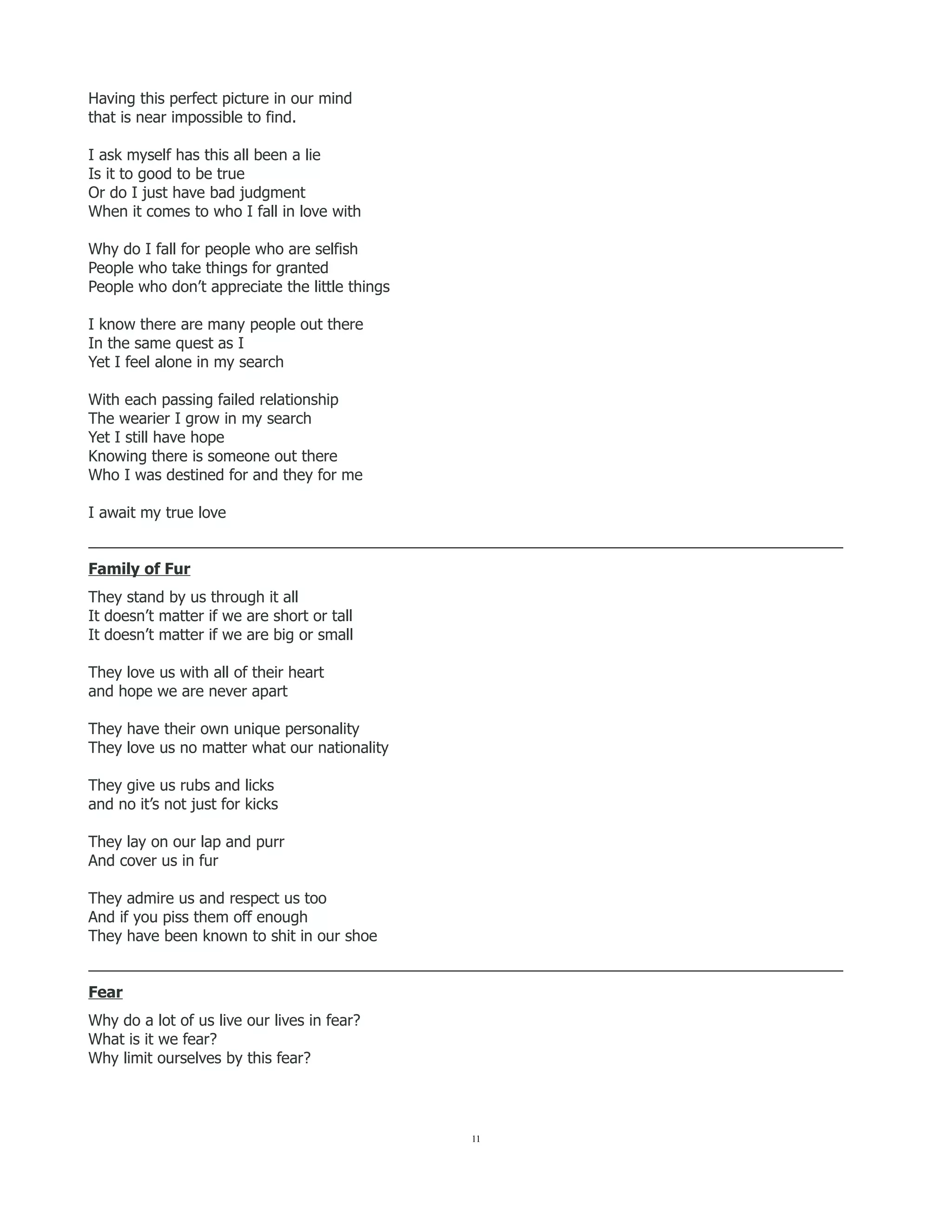 Having this perfect picture in our mind
that is near impossible to find.
I ask myself has this all been a lie
Is it to good to be true
Or do I just have bad judgment
When it comes to who I fall in love with
Why do I fall for people who are selfish
People who take things for granted
People who don’t appreciate the little things
I know there are many people out there
In the same quest as I
Yet I feel alone in my search
With each passing failed relationship
The wearier I grow in my search
Yet I still have hope
Knowing there is someone out there
Who I was destined for and they for me
I await my true love
_________________________________________________________________________________________
Family of Fur
They stand by us through it all
It doesn’t matter if we are short or tall
It doesn’t matter if we are big or small
They love us with all of their heart
and hope we are never apart
They have their own unique personality
They love us no matter what our nationality
They give us rubs and licks
and no it’s not just for kicks
They lay on our lap and purr
And cover us in fur
They admire us and respect us too
And if you piss them off enough
They have been known to shit in our shoe
_________________________________________________________________________________________
Fear
Why do a lot of us live our lives in fear?
What is it we fear?
Why limit ourselves by this fear?
11
 