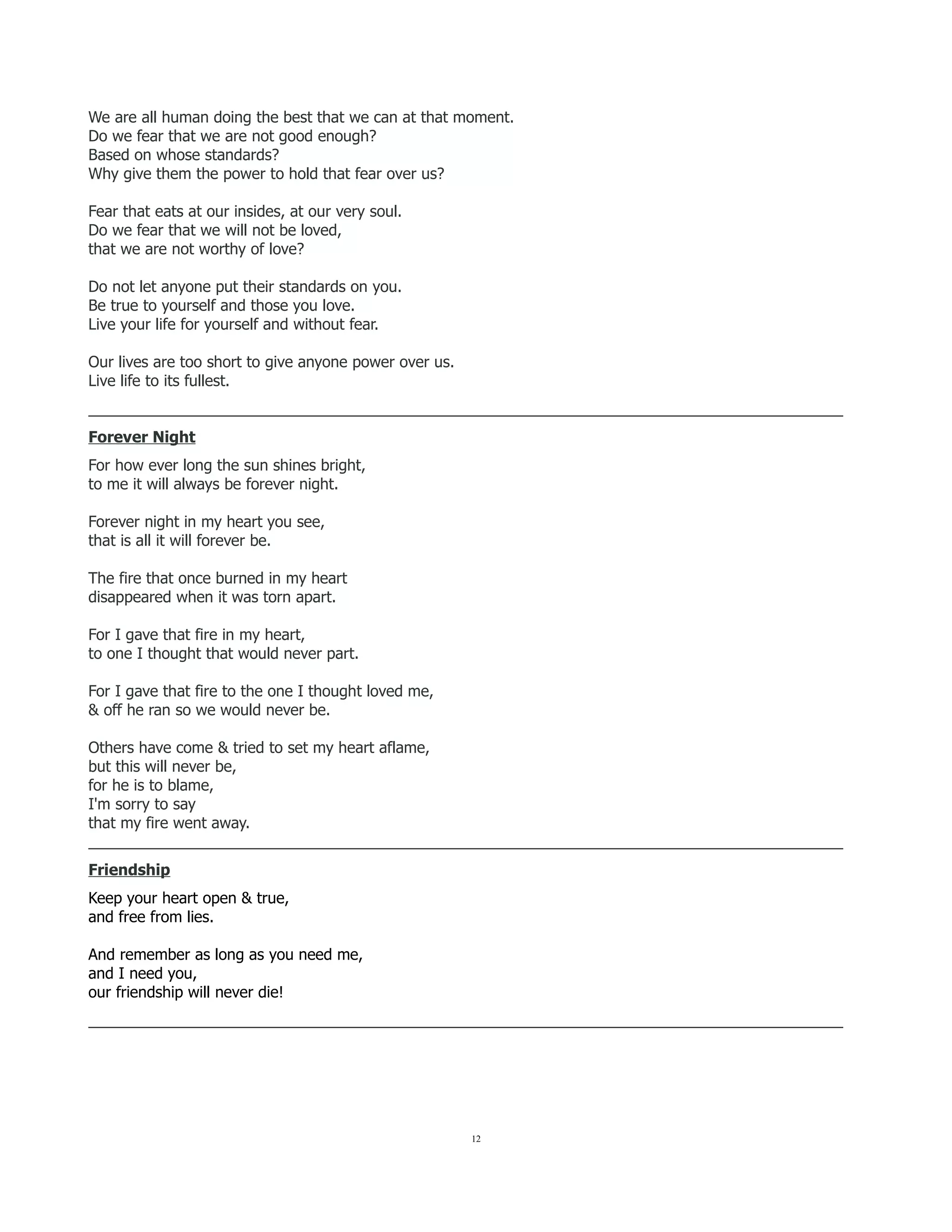 We are all human doing the best that we can at that moment.
Do we fear that we are not good enough?
Based on whose standards?
Why give them the power to hold that fear over us?
Fear that eats at our insides, at our very soul.
Do we fear that we will not be loved,
that we are not worthy of love?
Do not let anyone put their standards on you.
Be true to yourself and those you love.
Live your life for yourself and without fear.
Our lives are too short to give anyone power over us.
Live life to its fullest.
_________________________________________________________________________________________
Forever Night
For how ever long the sun shines bright,
to me it will always be forever night.
Forever night in my heart you see,
that is all it will forever be.
The fire that once burned in my heart
disappeared when it was torn apart.
For I gave that fire in my heart,
to one I thought that would never part.
For I gave that fire to the one I thought loved me,
& off he ran so we would never be.
Others have come & tried to set my heart aflame,
but this will never be,
for he is to blame,
I'm sorry to say
that my fire went away.
_________________________________________________________________________________________
Friendship
Keep your heart open & true,
and free from lies.
And remember as long as you need me,
and I need you,
our friendship will never die!
_________________________________________________________________________________________
12
 