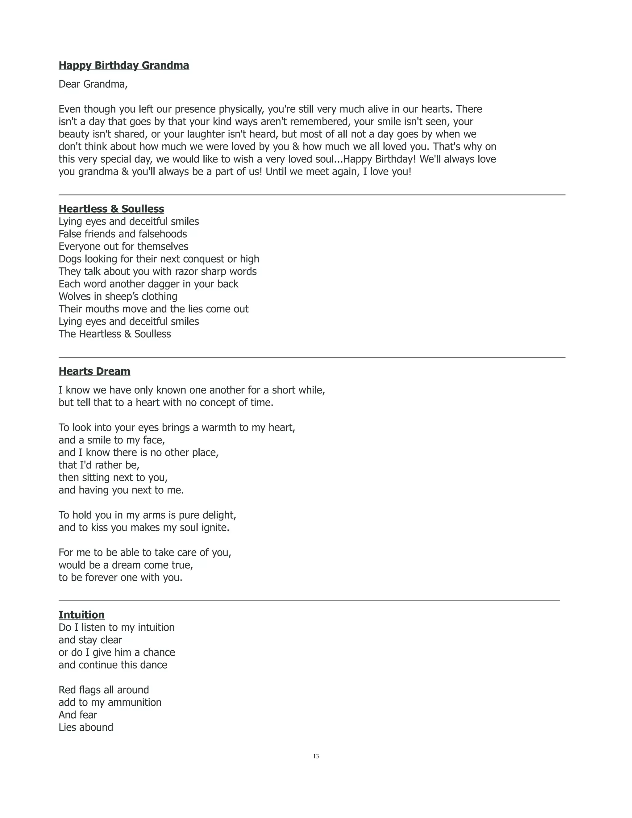 Happy Birthday Grandma
Dear Grandma,
Even though you left our presence physically, you're still very much alive in our hearts. There
isn't a day that goes by that your kind ways aren't remembered, your smile isn't seen, your
beauty isn't shared, or your laughter isn't heard, but most of all not a day goes by when we
don't think about how much we were loved by you & how much we all loved you. That's why on
this very special day, we would like to wish a very loved soul...Happy Birthday! We'll always love
you grandma & you'll always be a part of us! Until we meet again, I love you!
__________________________________________________________________________________________
Heartless & Soulless
Lying eyes and deceitful smiles
False friends and falsehoods
Everyone out for themselves
Dogs looking for their next conquest or high
They talk about you with razor sharp words
Each word another dagger in your back
Wolves in sheep’s clothing
Their mouths move and the lies come out
Lying eyes and deceitful smiles
The Heartless & Soulless
__________________________________________________________________________________________
Hearts Dream
I know we have only known one another for a short while,
but tell that to a heart with no concept of time.
To look into your eyes brings a warmth to my heart,
and a smile to my face,
and I know there is no other place,
that I'd rather be,
then sitting next to you,
and having you next to me.
To hold you in my arms is pure delight,
and to kiss you makes my soul ignite.
For me to be able to take care of you,
would be a dream come true,
to be forever one with you.
_________________________________________________________________________________________
Intuition
Do I listen to my intuition
and stay clear
or do I give him a chance
and continue this dance
Red flags all around
add to my ammunition
And fear
Lies abound
13
 