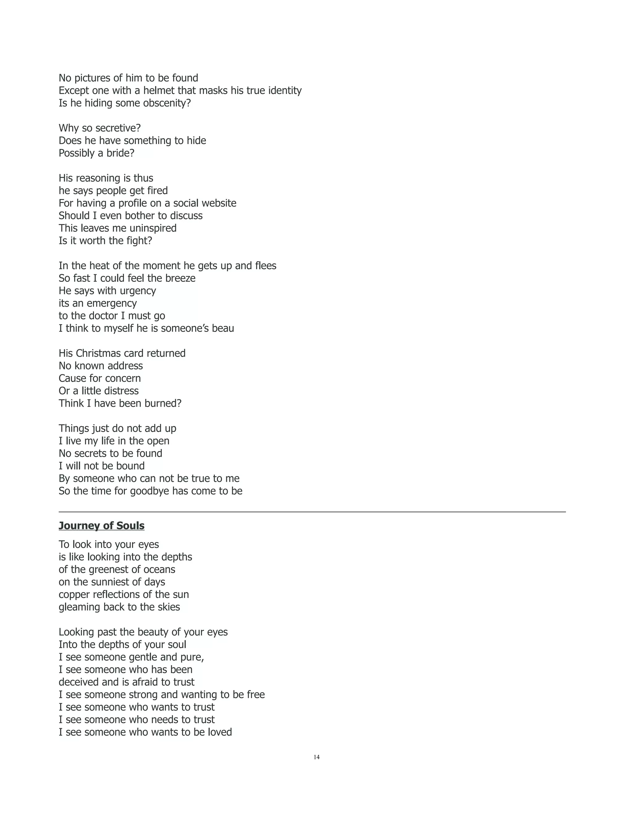 No pictures of him to be found
Except one with a helmet that masks his true identity
Is he hiding some obscenity?
Why so secretive?
Does he have something to hide
Possibly a bride?
His reasoning is thus
he says people get fired
For having a profile on a social website
Should I even bother to discuss
This leaves me uninspired
Is it worth the fight?
In the heat of the moment he gets up and flees
So fast I could feel the breeze
He says with urgency
its an emergency
to the doctor I must go
I think to myself he is someone’s beau
His Christmas card returned
No known address
Cause for concern
Or a little distress
Think I have been burned?
Things just do not add up
I live my life in the open
No secrets to be found
I will not be bound
By someone who can not be true to me
So the time for goodbye has come to be
___________________________________________________________________________________________________
Journey of Souls
To look into your eyes
is like looking into the depths
of the greenest of oceans
on the sunniest of days
copper reflections of the sun
gleaming back to the skies
Looking past the beauty of your eyes
Into the depths of your soul
I see someone gentle and pure,
I see someone who has been
deceived and is afraid to trust
I see someone strong and wanting to be free
I see someone who wants to trust
I see someone who needs to trust
I see someone who wants to be loved
14
 
