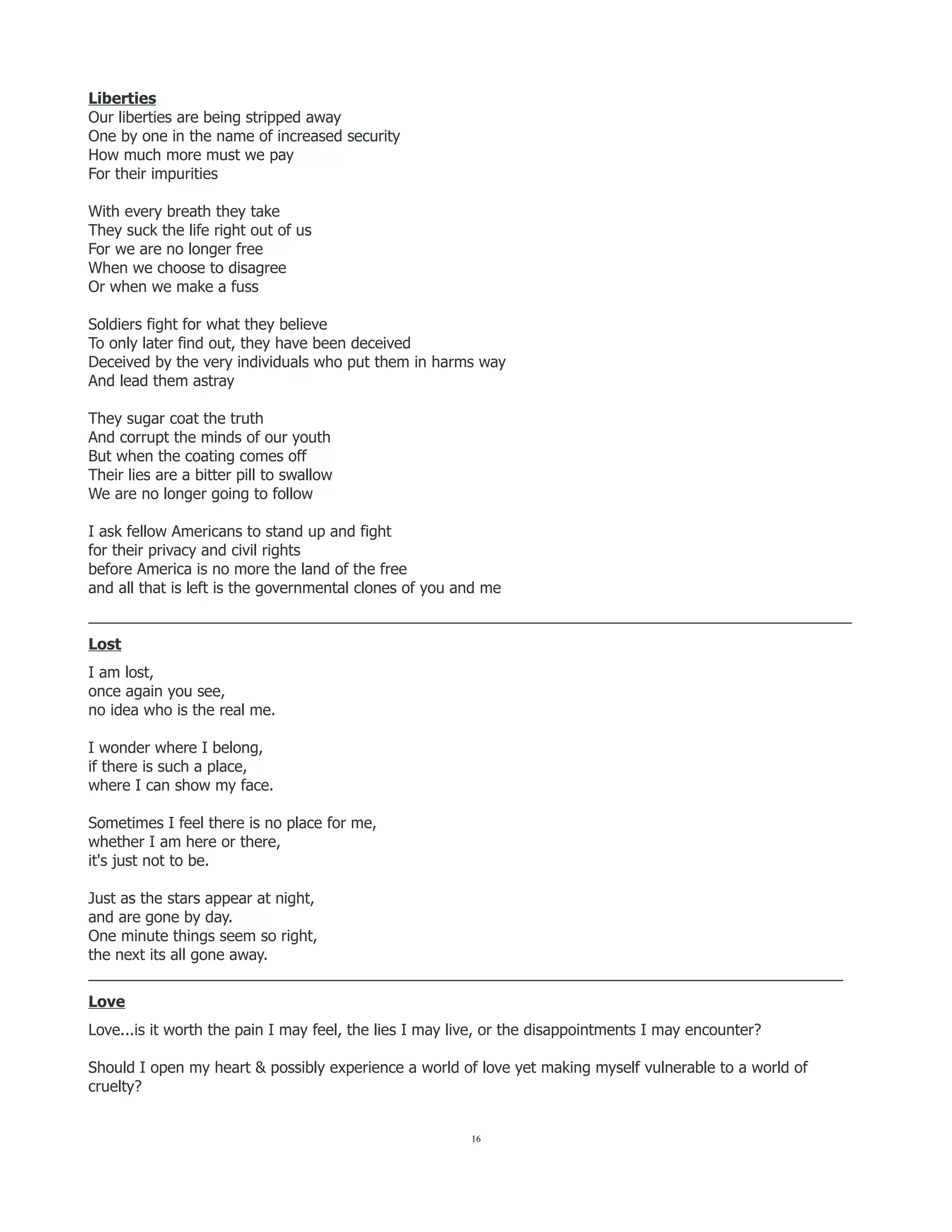 Liberties
Our liberties are being stripped away
One by one in the name of increased security
How much more must we pay
For their impurities
With every breath they take
They suck the life right out of us
For we are no longer free
When we choose to disagree
Or when we make a fuss
Soldiers fight for what they believe
To only later find out, they have been deceived
Deceived by the very individuals who put them in harms way
And lead them astray
They sugar coat the truth
And corrupt the minds of our youth
But when the coating comes off
Their lies are a bitter pill to swallow
We are no longer going to follow
I ask fellow Americans to stand up and fight
for their privacy and civil rights
before America is no more the land of the free
and all that is left is the governmental clones of you and me
__________________________________________________________________________________________
Lost
I am lost,
once again you see,
no idea who is the real me.
I wonder where I belong,
if there is such a place,
where I can show my face.
Sometimes I feel there is no place for me,
whether I am here or there,
it's just not to be.
Just as the stars appear at night,
and are gone by day.
One minute things seem so right,
the next its all gone away.
_________________________________________________________________________________________
Love
Love...is it worth the pain I may feel, the lies I may live, or the disappointments I may encounter?
Should I open my heart & possibly experience a world of love yet making myself vulnerable to a world of
cruelty?
16
 