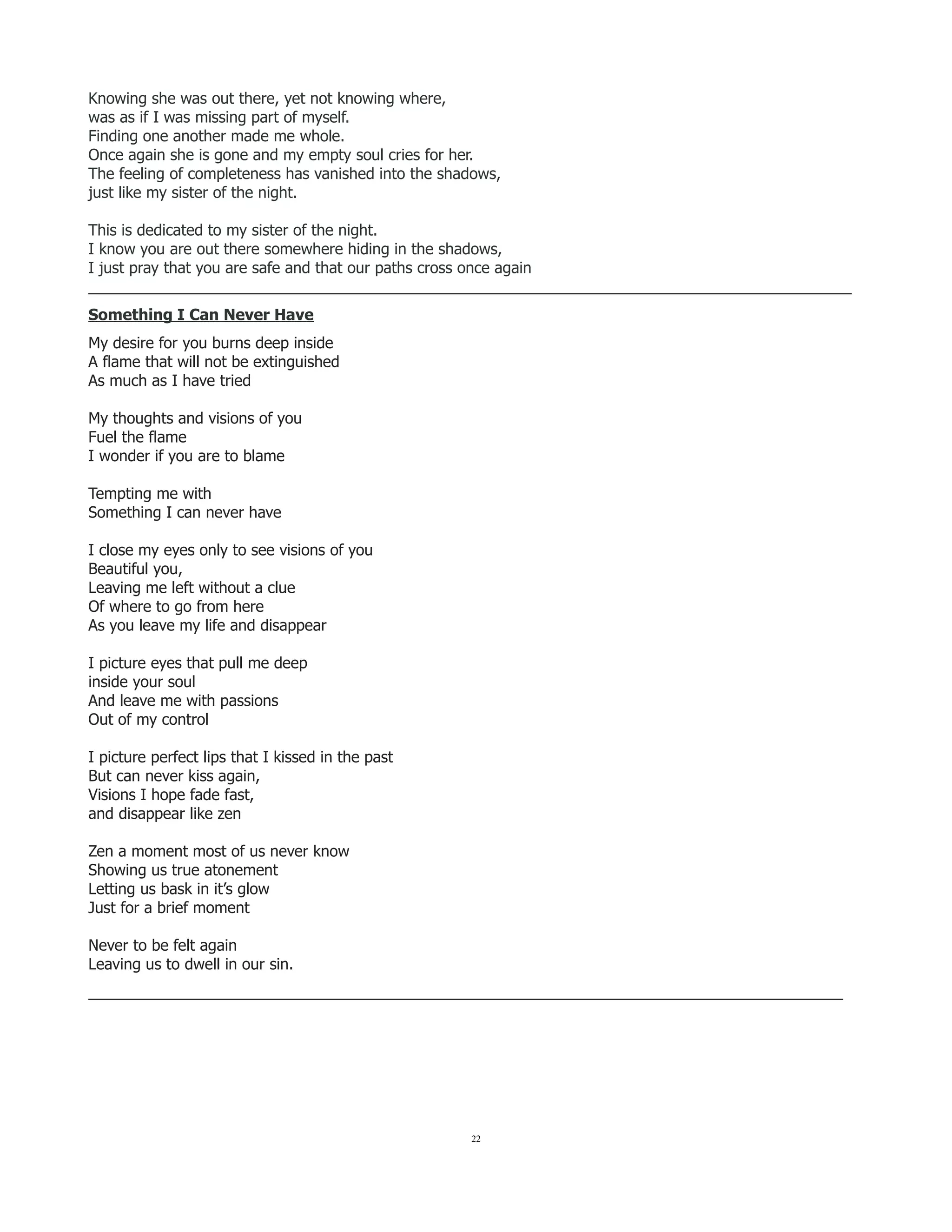 Knowing she was out there, yet not knowing where,
was as if I was missing part of myself.
Finding one another made me whole.
Once again she is gone and my empty soul cries for her.
The feeling of completeness has vanished into the shadows,
just like my sister of the night.
This is dedicated to my sister of the night.
I know you are out there somewhere hiding in the shadows,
I just pray that you are safe and that our paths cross once again
__________________________________________________________________________________________
Something I Can Never Have
My desire for you burns deep inside
A flame that will not be extinguished
As much as I have tried
My thoughts and visions of you
Fuel the flame
I wonder if you are to blame
Tempting me with
Something I can never have
I close my eyes only to see visions of you
Beautiful you,
Leaving me left without a clue
Of where to go from here
As you leave my life and disappear
I picture eyes that pull me deep
inside your soul
And leave me with passions
Out of my control
I picture perfect lips that I kissed in the past
But can never kiss again,
Visions I hope fade fast,
and disappear like zen
Zen a moment most of us never know
Showing us true atonement
Letting us bask in it’s glow
Just for a brief moment
Never to be felt again
Leaving us to dwell in our sin.
_________________________________________________________________________________________
22
 