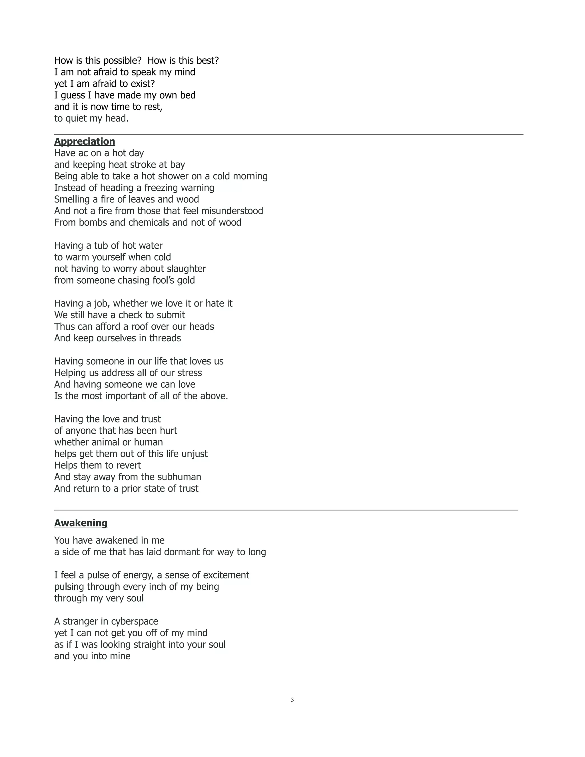 How is this possible? How is this best?
I am not afraid to speak my mind
yet I am afraid to exist?
I guess I have made my own bed
and it is now time to rest,
to quiet my head.
__________________________________________________________________________________________
Appreciation
Have ac on a hot day
and keeping heat stroke at bay
Being able to take a hot shower on a cold morning
Instead of heading a freezing warning
Smelling a fire of leaves and wood
And not a fire from those that feel misunderstood
From bombs and chemicals and not of wood
Having a tub of hot water
to warm yourself when cold
not having to worry about slaughter
from someone chasing fool’s gold
Having a job, whether we love it or hate it
We still have a check to submit
Thus can afford a roof over our heads
And keep ourselves in threads
Having someone in our life that loves us
Helping us address all of our stress
And having someone we can love
Is the most important of all of the above.
Having the love and trust
of anyone that has been hurt
whether animal or human
helps get them out of this life unjust
Helps them to revert
And stay away from the subhuman
And return to a prior state of trust
_________________________________________________________________________________________
Awakening
You have awakened in me
a side of me that has laid dormant for way to long
I feel a pulse of energy, a sense of excitement
pulsing through every inch of my being
through my very soul
A stranger in cyberspace
yet I can not get you off of my mind
as if I was looking straight into your soul
and you into mine
3
 