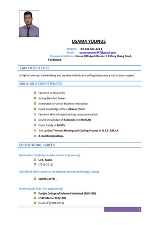 1
USAMA YOUNUS
Mobile# +92-332-665-274-1
Email: usamayounus947@gmail.com
Permanent Address: House 30B,Ayub Research Colony Jhang Road,
Faisalabad.
CAREER OBJECTIVE
A highly talented, hardworking and creative individual is willing to become a hub of your system.
SKILLS AND COMPETENCIES
Excellent orating skills
Strong Decision Power
Interested in Human Machine Interaction
Good knowledge of C++, Abacus, Pro E.
Excellent skills of report writing and presentation
Sound knowledge of AutoCAD and MATLAB
Quite handy in ANSYS
Set up Geo-Thermal Heating and Cooling Process in U.E.T. TAXILA
2 month internships.
EDUCATIONAL CAREER
Graduation (Bachelors in Mechanical Engineering)
UET, Taxila
(2011-2015)
BSC MECH ENG (University of engineering and technology, Taxila)
CGPA(3.29/4) .
Intermediate (F.Sc Pre Engineering)
Punjab College of Science Faisalabad (BISE FSD)
HSSC Marks: 947/1100
Grade A+
(2009-2011)
 