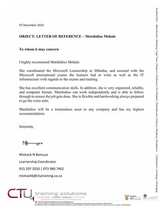 07 December 2016
OBJECT: LETTER OF REFERENCE – Matshidiso Mohale
To whom it may concern
I highly recommend Matshidiso Mohale.
She coordinated the Microsoft Learnership in Mthatha, and assisted with the
Microsoft international exams the learners had to write as well as the IT
infrastructure with regards to the exams and training.
She has excellent communication skills. In addition, she is very organized, reliable,
and computer literate. Matshidiso can work independently and is able to follow
through to ensure the job gets done. She is flexible and hardworking always prepared
to go the extra mile.
Matshidiso will be a tremendous asset to any company and has my highest
recommendation.
Sincerely,
Mishack N Bamuza
Learnership Coordinator
015 297 3250 | 073 980 7462
mishackb@ctutraining.co.za
 