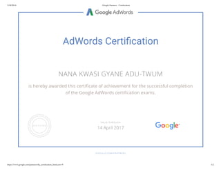 5/18/2016 Google Partners - Certiﬁcation
https://www.google.com/partners/#p_certiﬁcation_html;cert=0 1/2
AdWords Certi cation
NANA KWASI GYANE ADU-TWUM
is hereby awarded this certi cate of achievement for the successful completion
of the Google AdWords certi cation exams.
GOOGLE.COM/PARTNERS
VALID THROUGH
14 April 2017
 