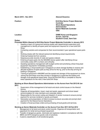 March 2010 – Nov 2013 Atwood Oceanics
Position: Drill Ship Senior Project Materials
Controler
Shore Based Operations
Administrator
Senior Materials Controler
OSA
Location: DSME Korea and Singapore
Aurora, Jack-Up
Southern Cross, Semi Sub
Duties:
Promoted Within Atwood to Drill Ship Senior Project Materials Controller in January 2013
 Heading a team of 4 personnel working closely with departmental supervisors and
management to identify all spare parts and equipment required for a new build Drill
Ships.
 Contacting vendors and companies for their recommended 2 year operational spare parts
list;
 Working closely with the relevant personnel identifying actual requirements;
 Ordering finalized list from vendors;
 Keeping accurate records of costs and spares ordered;
 Entering all spare parts into the MAXIMO stores system after identifying Group
commodity codes (SFI) numbers and criticality;
 Assisting operations management with budget control and prioritizing critical /long lead
equipment required for immediate purchase;
 Establishing a virtual warehouse in Singapore on shore storage facilities to receive and
allocate locations of spare parts as they arrive for the rig, prior to the ship arriving for
loading in Singapore;
 Training of personnel in MAXIMO and the receipt and storage of this equipment on shore.
 Joining the Drill Ships once they arrived in Singapore to supervise the loading and
storage of all operational spare parts. Once the first Drill Ship is complete to resume
exact operations for the next 2 new build Drill Ships.
Working as Shore Based Operations Administrator on the Aurora from Feb 2012 till Jan
2013
 Supervision of the management of all stock and stock control issues on the Atwood
Aurora;
 Organize all transportation, travel, meet and assist, paperwork and shore based
accommodation for crew members and corporate visitors;
 Responsible for the correct coding and dispatch of vendor invoices to ensure prompt
payment for services rendered or goods purchased;
 Generation and presentation of Client invoices to ensure accurate and prompt client
payment for the Atwood Aurora Operations;
 Creation of local purchase orders and purchasing of local goods and services.
Working as Senior Materials Controller on the Aurora From Nov 2011 till Feb 2012
 Management of all stock and stock control records. Organize all transportation and
paperwork for rental and purchased equipment.
 Transfer of dangerous goods, chemicals and explosive material in compliance with the
IMDG and IATA dangerous goods code of practices;
 Customs classification of all transferred goods;
 