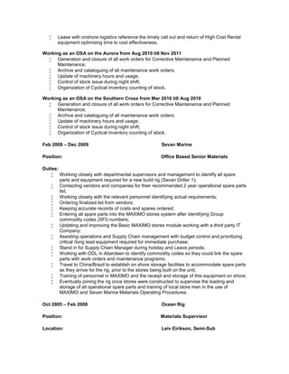  Lease with onshore logistics reference the timely call out and return of High Cost Rental
equipment optimising time to cost effectiveness.
Working as an OSA on the Aurora from Aug 2010 till Nov 2011
 Generation and closure of all work orders for Corrective Maintenance and Planned
Maintenance;
 Archive and cataloguing of all maintenance work orders;
 Update of machinery hours and usage;
 Control of stock issue during night shift;
 Organization of Cyclical inventory counting of stock.
Working as an OSA on the Southern Cross from Mar 2010 till Aug 2010
 Generation and closure of all work orders for Corrective Maintenance and Planned
Maintenance;
 Archive and cataloguing of all maintenance work orders;
 Update of machinery hours and usage;
 Control of stock issue during night shift;
 Organization of Cyclical inventory counting of stock.
Feb 2008 – Dec 2009 Sevan Marine
Position: Office Based Senior Materials
Duties:
 Working closely with departmental supervisors and management to identify all spare
parts and equipment required for a new build rig (Sevan Driller 1);
 Contacting vendors and companies for their recommended 2 year operational spare parts
list;
 Working closely with the relevant personnel identifying actual requirements;
 Ordering finalized list from vendors;
 Keeping accurate records of costs and spares ordered;
 Entering all spare parts into the MAXIMO stores system after identifying Group
commodity codes (SFI) numbers;
 Updating and improving the Basic MAXIMO stores module working with a third party IT
Company;
 Assisting operations and Supply Chain management with budget control and prioritizing
critical /long lead equipment required for immediate purchase;
 Stand in for Supply Chain Manager during holiday and Leave periods;
 Working with ODL in Aberdeen to identify commodity codes so they could link the spare
parts with work orders and maintenance programs;
 Travel to China/Brazil to establish on shore storage facilities to accommodate spare parts
as they arrive for the rig, prior to the stores being built on the unit;
 Training of personnel in MAXIMO and the receipt and storage of this equipment on shore;
 Eventually joining the rig once stores were constructed to supervise the loading and
storage of all operational spare parts and training of local store men in the use of
MAXIMO and Sevan Marine Materials Operating Procedures.
Oct 2005 – Feb 2008 Ocean Rig
Position: Materials Supervisor
Location: Leiv Eirikson, Semi-Sub
 