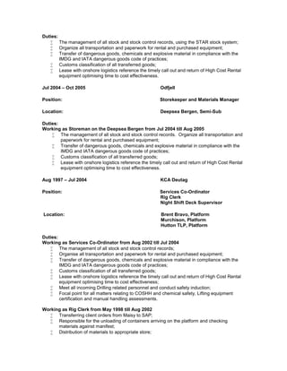 Duties:
 The management of all stock and stock control records, using the STAR stock system;
 Organize all transportation and paperwork for rental and purchased equipment;
 Transfer of dangerous goods, chemicals and explosive material in compliance with the
IMDG and IATA dangerous goods code of practices;
 Customs classification of all transferred goods;
 Lease with onshore logistics reference the timely call out and return of High Cost Rental
equipment optimising time to cost effectiveness.
Jul 2004 – Oct 2005 Odfjell
Position: Storekeeper and Materials Manager
Location: Deepsea Bergen, Semi-Sub
Duties:
Working as Storeman on the Deepsea Bergen from Jul 2004 till Aug 2005
 The management of all stock and stock control records. Organize all transportation and
paperwork for rental and purchased equipment;
 Transfer of dangerous goods, chemicals and explosive material in compliance with the
IMDG and IATA dangerous goods code of practices;
 Customs classification of all transferred goods;
 Lease with onshore logistics reference the timely call out and return of High Cost Rental
equipment optimising time to cost effectiveness.
Aug 1997 – Jul 2004 KCA Deutag
Position: Services Co-Ordinator
Rig Clerk
Night Shift Deck Supervisor
Location: Brent Bravo, Platform
Murchison, Platform
Hutton TLP, Platform
Duties:
Working as Services Co-Ordinator from Aug 2002 till Jul 2004
 The management of all stock and stock control records;
 Organise all transportation and paperwork for rental and purchased equipment;
 Transfer of dangerous goods, chemicals and explosive material in compliance with the
IMDG and IATA dangerous goods code of practices;
 Customs classification of all transferred goods;
 Lease with onshore logistics reference the timely call out and return of High Cost Rental
equipment optimising time to cost effectiveness;
 Meet all incoming Drilling related personnel and conduct safety induction;
 Focal point for all matters relating to COSHH and chemical safety, Lifting equipment
certification and manual handling assessments.
Working as Rig Clerk from May 1998 till Aug 2002
 Transferring client orders from Maisy to SAP;
 Responsible for the unloading of containers arriving on the platform and checking
materials against manifest;
 Distribution of materials to appropriate store;
 