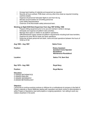  Arrange back loading of materials and equipment as required
 Records all hours worked, POB sheet, and any other time sheet as required including
overtime sheets;
 Organize all personnel helicopter flights to and from the rig;
 Allocate accommodation for all drilling personnel
 Crew Safety Representative
 Chairman of the Murchsafer safety behavioral team.
Working as Night Shift Deck Supervisor from Aug 1997 till May 1998
 Prepare drilling equipment prior to its use and maintain it whilst in storage;
 Anticipate and organize all platform deck activities;
 Manage deck space in relation to all platform operations;
 Offload/backload supply vessels all platform requirements including bulk hose transfers;
 Organize all crane lifts for boats and deck operations.
 Supervise all deck personnel and deck, crane and boat operations between the hours of
19:00 to 07:00
Aug 1995 – Aug 1997 Sedco Forex
Position: Rotary Assistant
Assistant Crane Operator
Roustabout
Maintenance Roustabout
Location: Sedco 714, Semi Sub
Sep 1979 – Aug 1995 Royal Navy
Position: Royal Marine
Education:
O GRADE MATHEMATICS
O GRADE ENGLISH
O GRADE GEOGRAPHY
A GRADE METEOROLOGY
Objective:
I would like to continue working onshore or offshore for a multinational oil company in the field of
Project materials or Senior Materials dealing with requisition and stock control or administration in
either Project or Operations new build projects or ongoing operations. I am willing to work any
rotation anywhere in the world.
 