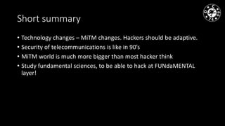 Short summary
• Technology changes – MiTM changes. Hackers should be adaptive.
• Security of telecommunications is like in 90’s
• MiTM world is much more bigger than most hacker think
• Study fundamental sciences, to be able to hack at FUNdaMENTAL
layer!
 