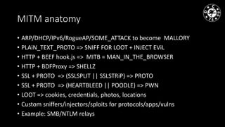 MITM anatomy
• ARP/DHCP/IPv6/RogueAP/SOME_ATTACK to become MALLORY
• PLAiN_TEXT_PROTO => SNIFF FOR LOOT + INJECT EViL
• HTTP + BEEF hook.js => MITB = MAN_IN_THE_BROWSER
• HTTP + BDFProxy => SHELLZ
• SSL + PROTO => (SSLSPLIT || SSLSTRiP) => PROTO
• SSL + PROTO => (HEARTBLEED || POODLE) => PWN
• LOOT => cookies, credentials, photos, locations
• Custom sniffers/injectors/sploits for protocols/apps/vulns
• Example: SMB/NTLM relays
 