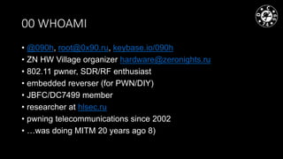 00 WHOAMI
• @090h, root@0x90.ru, keybase.io/090h
• ZN HW Village organizer hardware@zeronights.ru
• 802.11 pwner, SDR/RF e...