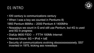 01 INTRO
• XXI century is communications century
• When I was a boy we counted in Pentiums 8)
1993 Pentium 66Mhz – 2000 Pentium 4 1400MHz
• Nowadays we count in G and still use Pentium, but 4G is used
and 5G in progress
• DialUp 9600 FIDO – FTTH 100Mb Internet
• Nearest future: 5G + IPv6 + IoE
• Security of communications evolving slooooooooooowly. SS7
invented in 1975, kicking ass nowadays
 