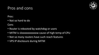 Pros and cons
Pros:
• Not so hard to do
Cons
• Router is rebooted by watchdog or users
• MITM is sloooooooooow cause of high temp of CPU
• Not so many routers have such reach features
• VPS IP disclosure during MITM
 