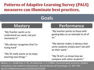 Goals
Patterns of Adaptive Learning Survey (PALS)
measures can illuminate best practices,
Meece, J. L., Anderman, E. M., & Anderman, L. H. (2006). Classroom goal structure, student
motivation, and academic achievement. Annual Review of Psychology, 57, 487–503.
doi:10.1146/annurev.psych.56.091103.070258
Mastery Performance
“My Teacher wants us to
understand our work, not just
memorize it.”
“My advisor recognizes that I’m
trying hard”
“My TA really wants us to enjoy
learning new things.”
“My teacher points to those with
good grades as an example to all of
us.”
“My advisor makes it obvious that
some students simply won’t do well
on their work.”
“My TA let’s us know how we
compare with other students.”
 