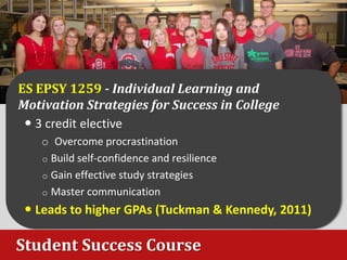 Student Success Course
ES EPSY 1259 - Individual Learning and
Motivation Strategies for Success in College
 3 credit elective
o Overcome procrastination
o Build self-confidence and resilience
o Gain effective study strategies
o Master communication
 Leads to higher GPAs (Tuckman & Kennedy, 2011)
 