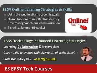 ES EPSY Tech Courses
1159 Online Learning Strategies & Skills
o Using the web to attain academic goals
o Online tools for more effective studying,
time-management, and communication
o 2 credits, Summer (5 weeks)
1359 Technology-Enhanced Learning Strategies
Learning Collaboration & Innovation
Opportunity to engage with diverse set of professionals.
Professor D’Arcy Oaks: oaks.9@osu.edu
 