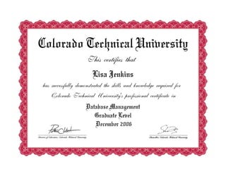 Colorado Technical University
This certifies that
Lisa Jenkins
has successfully demonstrated the skills and knowledge required for
Colorado Technical University's professional certificate in
Database Management
Graduate Level
December 2006
 