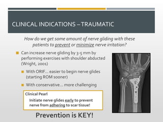 CLINICAL INDICATIONS –TRAUMATIC
How do we get some amount of nerve gliding with these
patients to prevent or minimize nerve irritation?
 Can increase nerve gliding by 3-5 mm by
performing exercises with shoulder abducted
(Wright, 2001)
 With ORIF… easier to begin nerve glides
(starting ROM sooner)
 With conservative… more challenging
Prevention is KEY!
Clinical Pearl
Initiate nerve glides early to prevent
nerve from adhering to scar tissue!
 