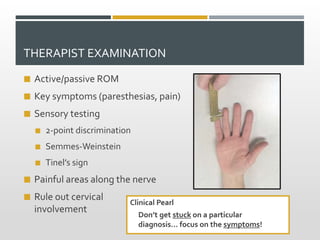 THERAPIST EXAMINATION
 Active/passive ROM
 Key symptoms (paresthesias, pain)
 Sensory testing
 2-point discrimination
 Semmes-Weinstein
 Tinel’s sign
 Painful areas along the nerve
 Rule out cervical
involvement
Clinical Pearl
Don’t get stuck on a particular
diagnosis… focus on the symptoms!
 